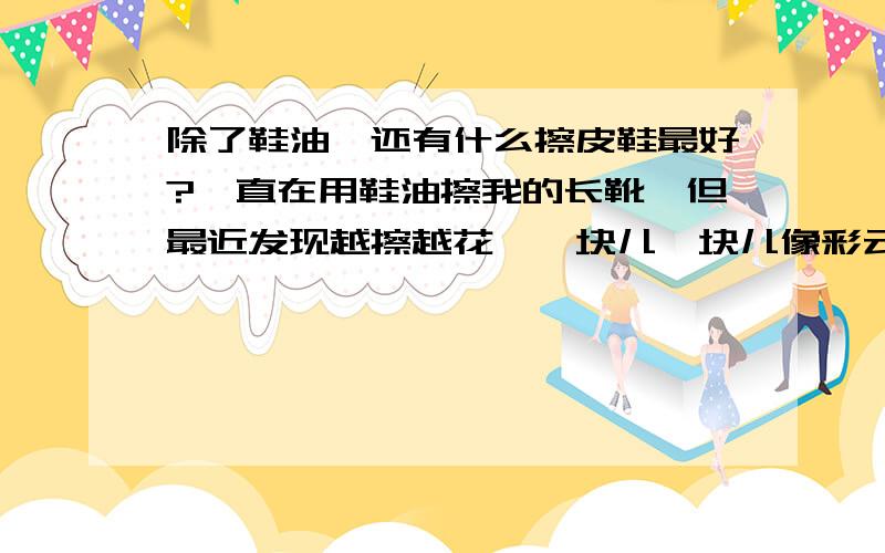 除了鞋油,还有什么擦皮鞋最好?一直在用鞋油擦我的长靴,但最近发现越擦越花,一块儿一块儿像彩云一样的,翰皇的擦鞋师傅说我用的鞋油里面含蜡,所以擦花了.可谁知道哪种不含蜡啊?所以想