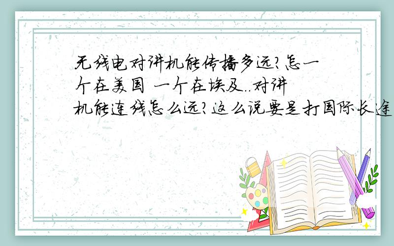 无线电对讲机能传播多远?怎一个在美国 一个在埃及..对讲机能连线怎么远?这么说要是打国际长途的话弄俩对讲机不就得了 可比电话费便宜多了吧.看图 就是这个对讲机