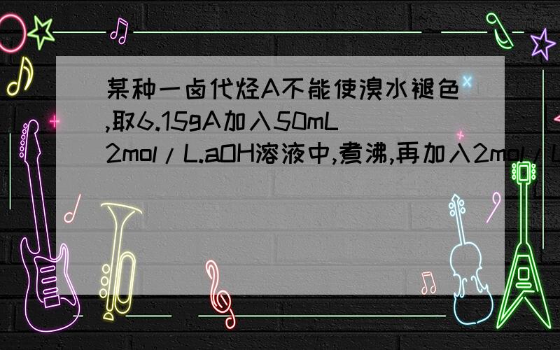 某种一卤代烃A不能使溴水褪色,取6.15gA加入50mL2mol/L.aOH溶液中,煮沸,再加入2mol/LH.O3溶液至25mL时,混合液恰好呈中性.取上述中性溶液少许,加入Ag.O3溶液,得浅黄色沉淀.写出该卤代烃所有可能结构