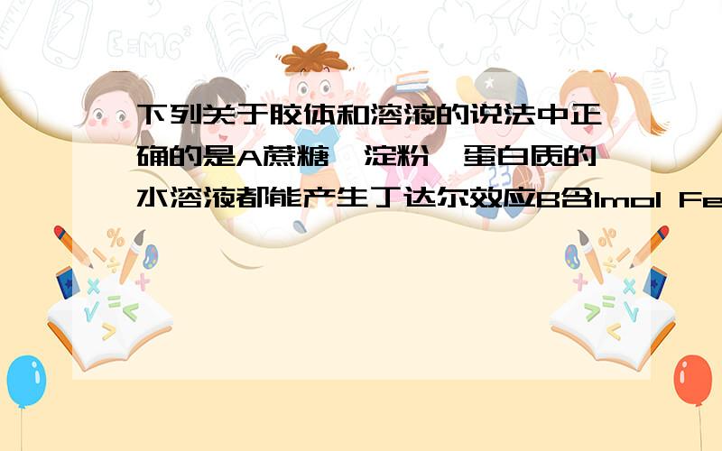 下列关于胶体和溶液的说法中正确的是A蔗糖,淀粉,蛋白质的水溶液都能产生丁达尔效应B含1mol FeCl3的饱和溶液加入沸水中一定条件下可得到1molFe(OH)3胶体C电泳实验时,阴极附近颜色加深,说明Fe(