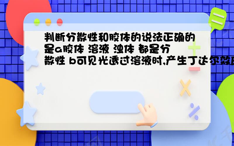 判断分散性和胶体的说法正确的是a胶体 溶液 浊体 都是分散性 b可见光透过溶液时,产生丁达尔效应 c胶体都是不透明,却稳定性极强