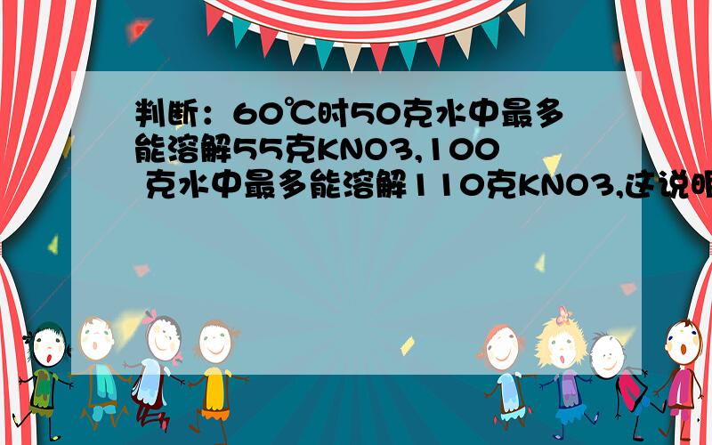 判断：60℃时50克水中最多能溶解55克KNO3,100 克水中最多能溶解110克KNO3,这说明随着 溶判断60℃时50克水中最多能溶解55克KNO3,100克水中最多能溶解110克KNO3,这说明随着溶剂量的增加,KNO3的溶解度