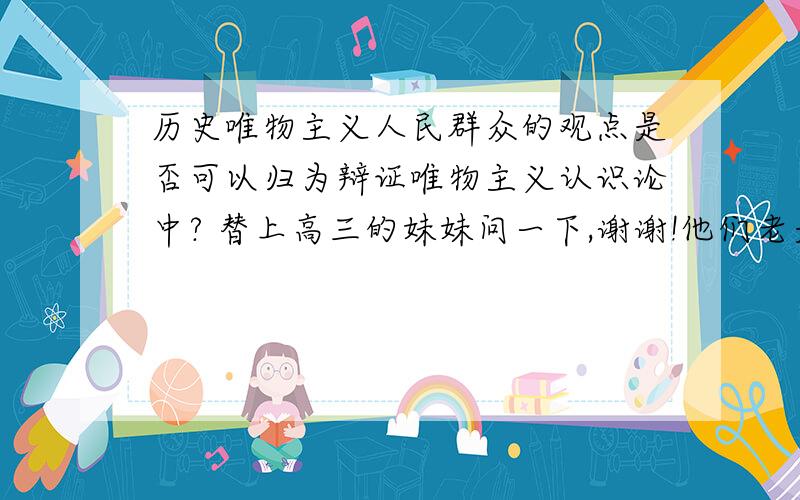 历史唯物主义人民群众的观点是否可以归为辩证唯物主义认识论中? 替上高三的妹妹问一下,谢谢!他们老是也不清楚.谢谢!