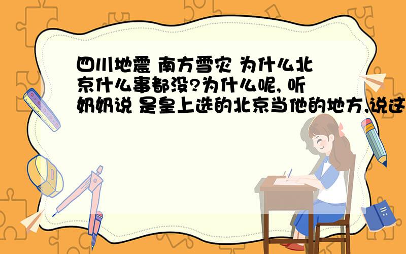 四川地震 南方雪灾 为什么北京什么事都没?为什么呢, 听奶奶说 是皇上选的北京当他的地方,说这个地方风水最好,不会有灾难,我听着半信半疑,可是确实是 我长这么大北京没发生什么大的灾