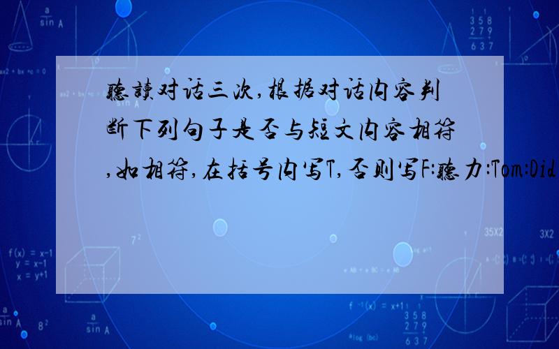 听读对话三次,根据对话内容判断下列句子是否与短文内容相符,如相符,在括号内写T,否则写F:听力:Tom:Did you dream last night,Kate?Kate:Yes,I did.Tom:What did you dream of?Kate:In my dream I was a fairy.I flew in the bl