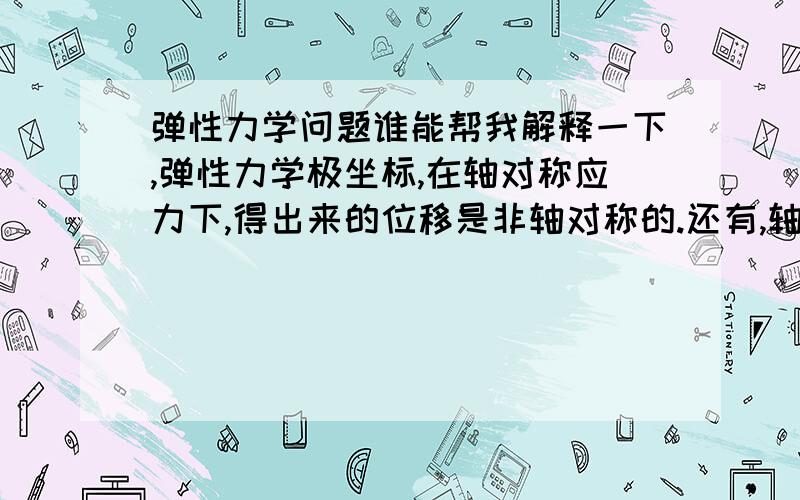 弹性力学问题谁能帮我解释一下,弹性力学极坐标,在轴对称应力下,得出来的位移是非轴对称的.还有,轴对称应力和轴对称位移分别对应什么模型,有什么特点,重要的是俩区别在哪?你的好心谢