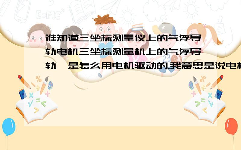 谁知道三坐标测量仪上的气浮导轨电机三坐标测量机上的气浮导轨,是怎么用电机驱动的.我意思是说电机安在什么地方,是怎么安装的.有图 描述下就更好了.我只知道 气浮导轨上 的进气孔和