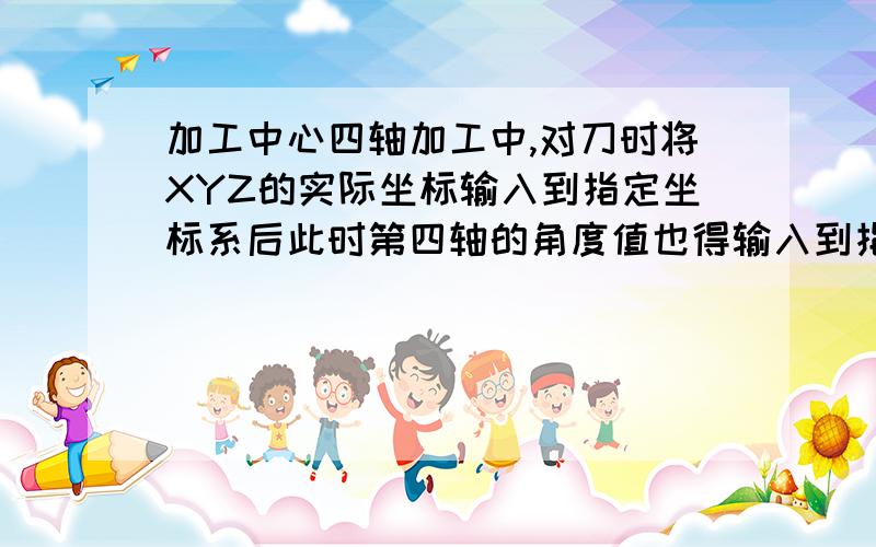 加工中心四轴加工中,对刀时将XYZ的实际坐标输入到指定坐标系后此时第四轴的角度值也得输入到指定坐标系?