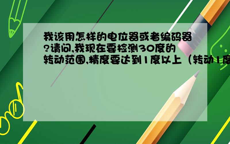 我该用怎样的电位器或者编码器?请问,我现在要检测30度的转动范围,精度要达到1度以上（转动1度至少返回一个信号）,这种情况我用哪种电位器或者编码器能达到要求呢?是不是应该用电阻式