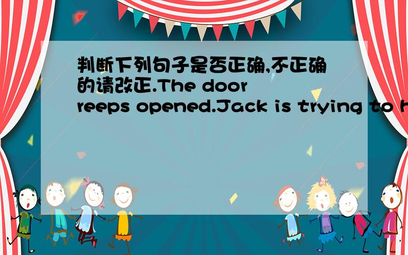 判断下列句子是否正确,不正确的请改正.The door reeps opened.Jack is trying to help me.I found my watch since a week.His parents heard the had news in the radie.Did you bought a car last month?It's worth to read the book.The house h