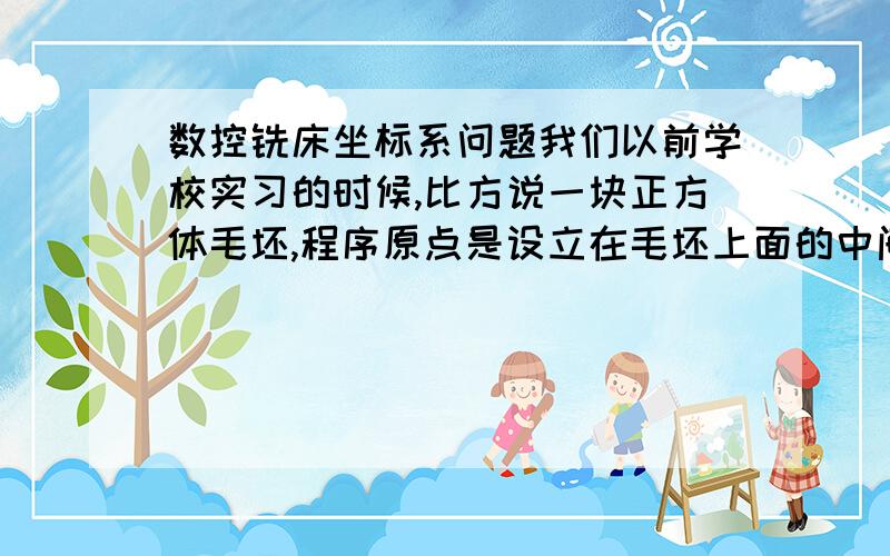 数控铣床坐标系问题我们以前学校实习的时候,比方说一块正方体毛坯,程序原点是设立在毛坯上面的中间,那么用试切法建立程序原点,X方向左右各碰一下,然后数据加起来除2,Y方向也是一样,Z