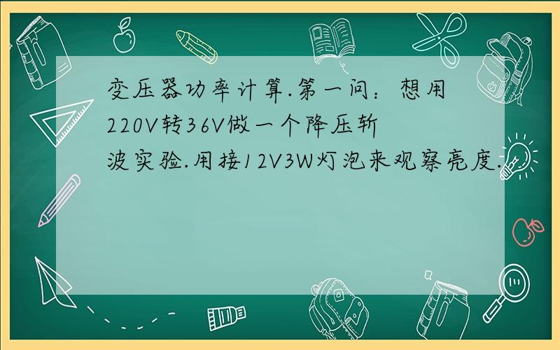 变压器功率计算.第一问：想用220V转36V做一个降压斩波实验.用接12V3W灯泡来观察亮度.               请问要买一个220V转36V交流变压器. 买多少功率的呢?能不能给一个计算过程.谢谢啊.请问~ 因为