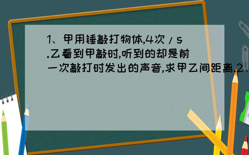 1、甲用锤敲打物体,4次/s.乙看到甲敲时,听到的却是前一次敲打时发出的声音,求甲乙间距离.2、甲把耳朵贴在长铁管的一段,乙在铁管另一端敲一下,甲听到二次响声.如铁管长为L,铁和空气传播