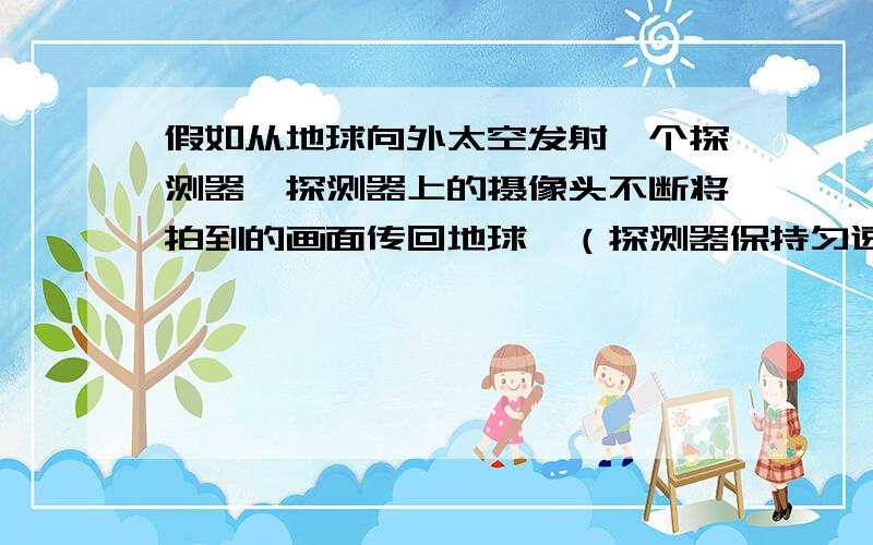 假如从地球向外太空发射一个探测器,探测器上的摄像头不断将拍到的画面传回地球,（探测器保持匀速）一直这样下去.那么随着探测器越走越远,假如到了离地球一光年远的地方（假设探测器