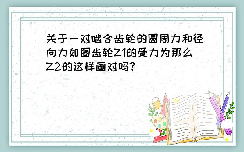 关于一对啮合齿轮的圆周力和径向力如图齿轮Z1的受力为那么Z2的这样画对吗?