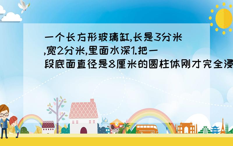 一个长方形玻璃缸,长是3分米,宽2分米,里面水深1.把一段底面直径是8厘米的圆柱体刚才完全浸在水中,水面上升了6厘米,这段钢材长多少厘米?(结果保留整数)