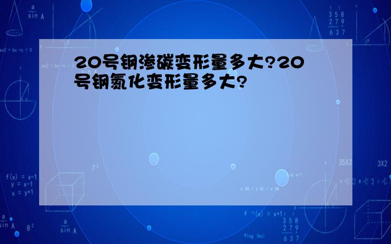 20号钢渗碳变形量多大?20号钢氮化变形量多大?