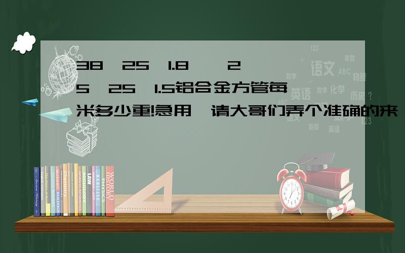 38*25*1.8    25*25*1.5铝合金方管每米多少重!急用,请大哥们弄个准确的来,最好告诉怎么计算出来的,谢谢了!如果有参考价的也可以说一说!