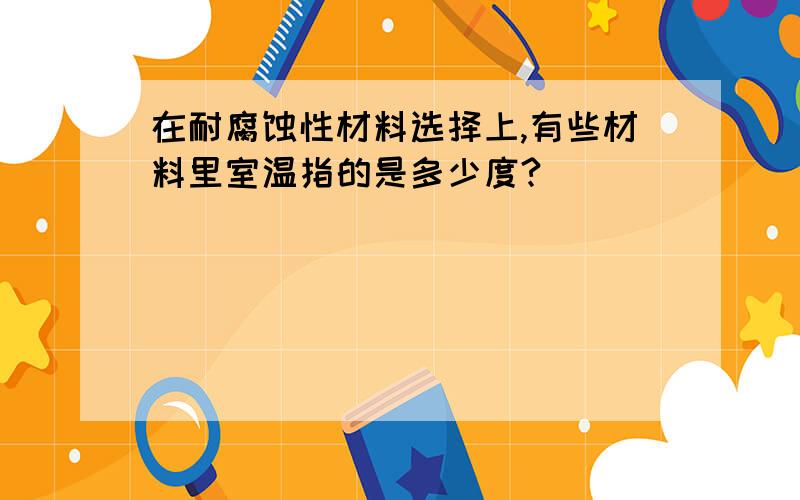 在耐腐蚀性材料选择上,有些材料里室温指的是多少度?