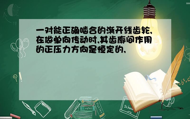 一对能正确啮合的渐开线齿轮,在做单向传动时,其齿廓间作用的正压力方向是恒定的,