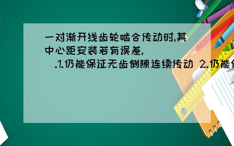 一对渐开线齿轮啮合传动时,其中心距安装若有误差,　　　　　.1.仍能保证无齿侧隙连续传动 2.仍能保证瞬时传动比不变 3.瞬时传动比虽有变化,但平均转速比仍不变