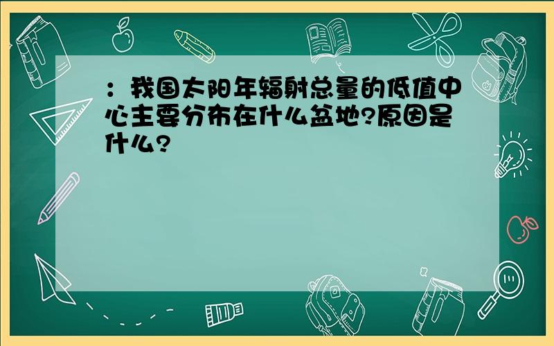 ：我国太阳年辐射总量的低值中心主要分布在什么盆地?原因是什么?