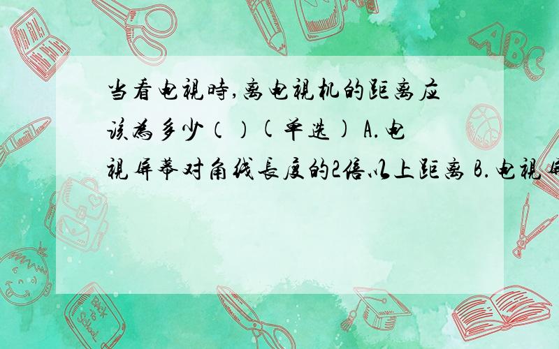 当看电视时,离电视机的距离应该为多少（）(单选) A.电视屏幕对角线长度的2倍以上距离 B.电视屏幕对角线长当看电视时,离电视机的距离应该为多少（）(单选)A.电视屏幕对角线长度的2倍以上