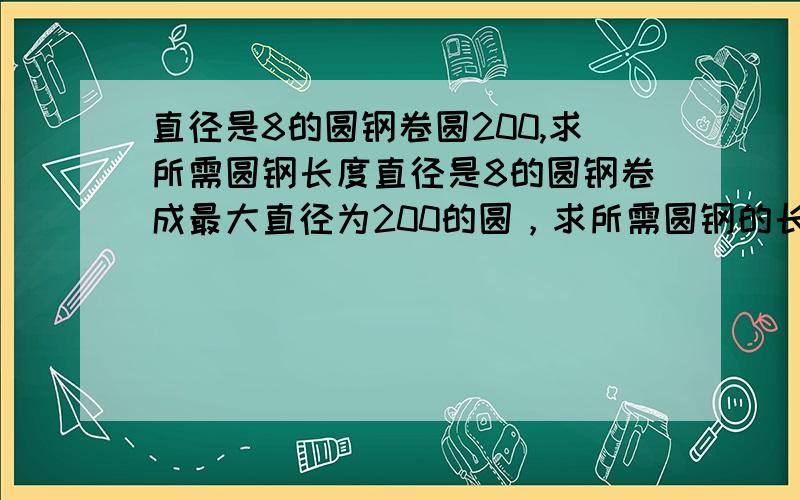 直径是8的圆钢卷圆200,求所需圆钢长度直径是8的圆钢卷成最大直径为200的圆，求所需圆钢的长度，即下料多长,有公式最好，需要精确一点