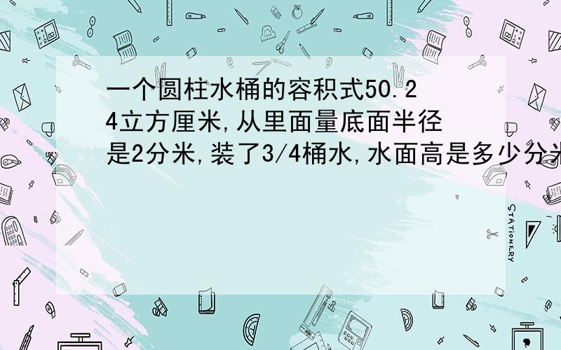 一个圆柱水桶的容积式50.24立方厘米,从里面量底面半径是2分米,装了3/4桶水,水面高是多少分米?