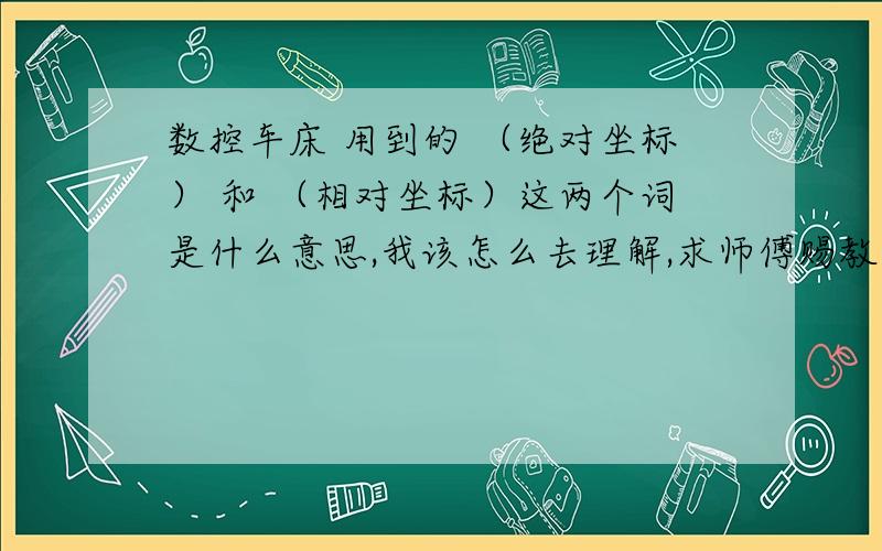 数控车床 用到的 （绝对坐标） 和 （相对坐标）这两个词是什么意思,我该怎么去理解,求师傅赐教!