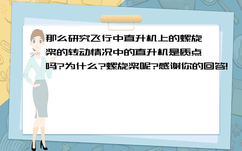 那么研究飞行中直升机上的螺旋桨的转动情况中的直升机是质点吗?为什么?螺旋桨呢?感谢你的回答!