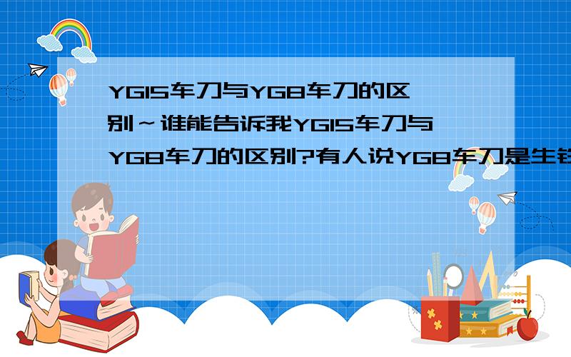 YG15车刀与YG8车刀的区别～谁能告诉我YG15车刀与YG8车刀的区别?有人说YG8车刀是生铁,不能车工件,只能用来练习磨刀,