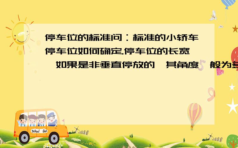 停车位的标准问：标准的小轿车停车位如何确定.停车位的长宽,如果是非垂直停放的,其角度一般为多少?停车位是行驶道宽一般多少为佳?停车场的门口至少宽为多少,转弯时的宽至少多少?及其