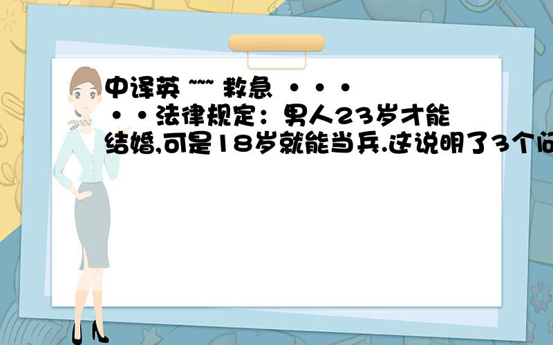 中译英 ~~~ 救急 ·····法律规定：男人23岁才能结婚,可是18岁就能当兵.这说明了3个问题：一是杀人比做丈夫容易；二是过日子比打仗难；三是女人比敌人更难对付.  谁帮忙把以上文字翻译