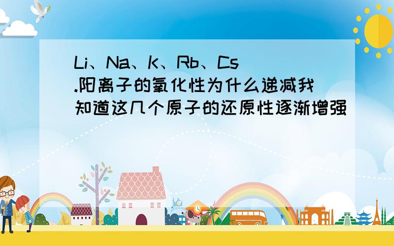 Li、Na、K、Rb、Cs .阳离子的氧化性为什么递减我知道这几个原子的还原性逐渐增强