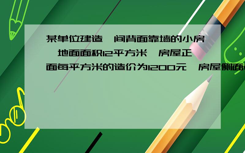 某单位建造一间背面靠墙的小房,地面面积12平方米,房屋正面每平方米的造价为1200元,房屋侧面每平方米的造价为800元,房顶造价为5800元,如果墙高为3米,且不计房屋背面和地面的费用,问怎么设