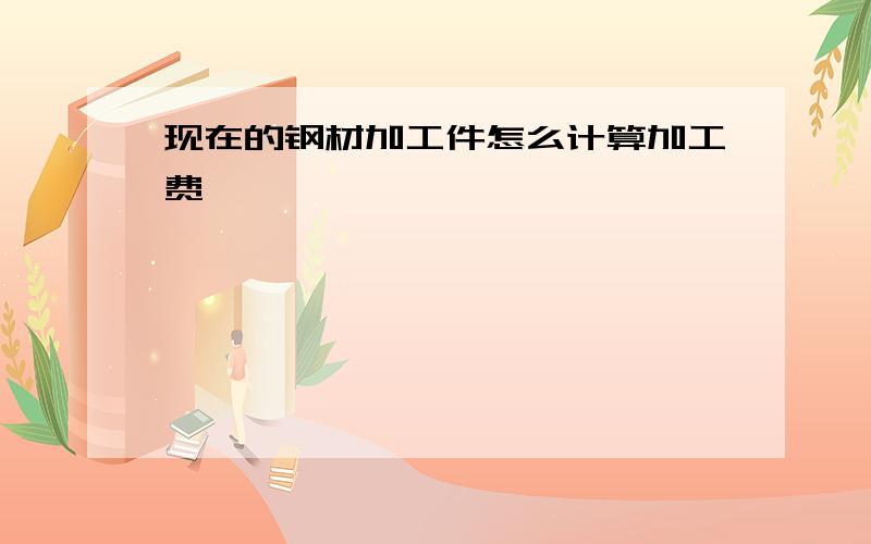 现在的钢材加工件怎么计算加工费