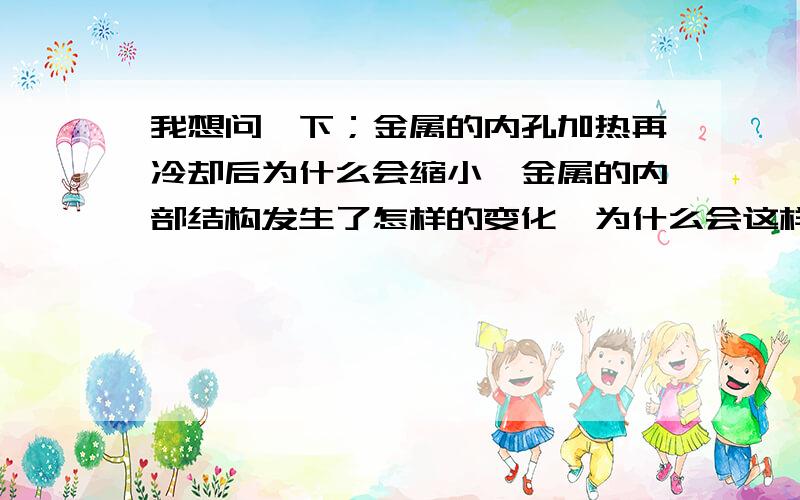 我想问一下；金属的内孔加热再冷却后为什么会缩小,金属的内部结构发生了怎样的变化,为什么会这样,我能将一个直径100壁厚50的孔通过加热再冷却使直径均匀缩小0.02~0.15左右（视要求而定