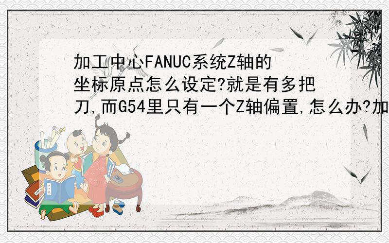 加工中心FANUC系统Z轴的坐标原点怎么设定?就是有多把刀,而G54里只有一个Z轴偏置,怎么办?加刀补是不是和西门子不一样,要先有一个基准刀?再用别的刀具减去基准刀的坐标?不对啊,我把相对坐