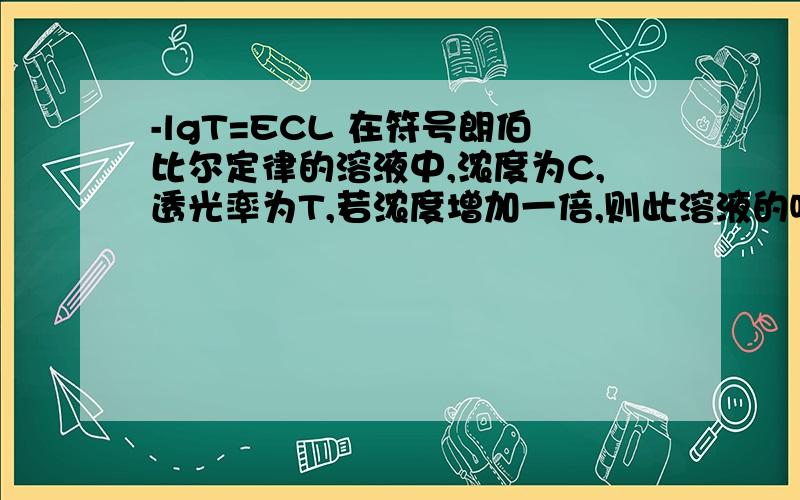 -lgT=ECL 在符号朗伯比尔定律的溶液中,浓度为C,透光率为T,若浓度增加一倍,则此溶液的吸收度为A -lgT/2,B -lgT,C -2lgT ,D -1/2lgT