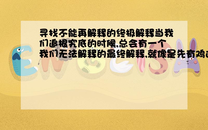 寻找不能再解释的终极解释当我们追根究底的时候,总会有一个我们无法解释的最终解释,就像是先有鸡还是先有蛋这个问题,当我们进行解释的时候我们会发现无法进行下去,因为最后的解释就