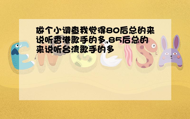 做个小调查我觉得80后总的来说听香港歌手的多,85后总的来说听台湾歌手的多