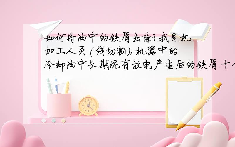 如何将油中的铁屑去除?我是机加工人员(线切割),机器中的冷却油中长期混有放电产生后的铁屑.十分苦恼,我们有加过滤网和过滤器,可还是过滤不掉,我们用的是英利的冷却液,每用一个星期冷