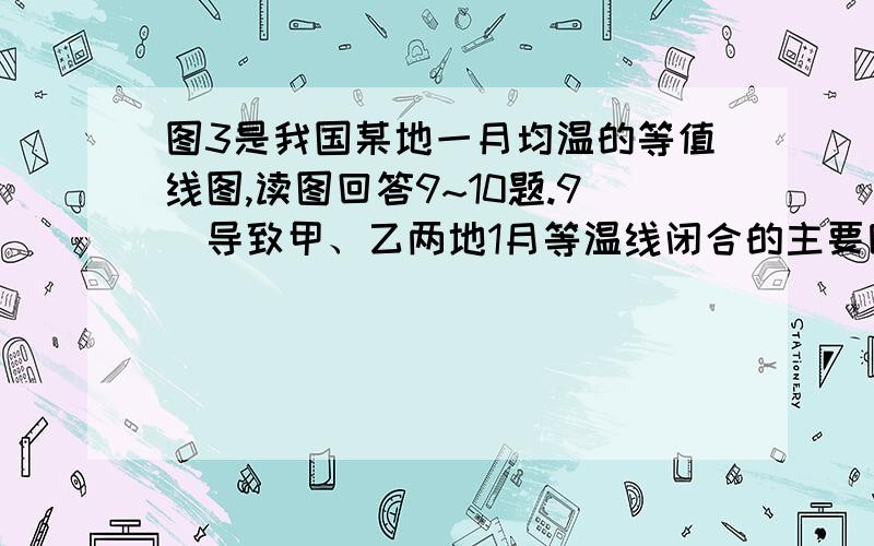 图3是我国某地一月均温的等值线图,读图回答9~10题.9．导致甲、乙两地1月等温线闭合的主要因素是A．纬度位置        B．距海远近C．大气环流        D．地形因素10．三地一月均温比较A．甲地