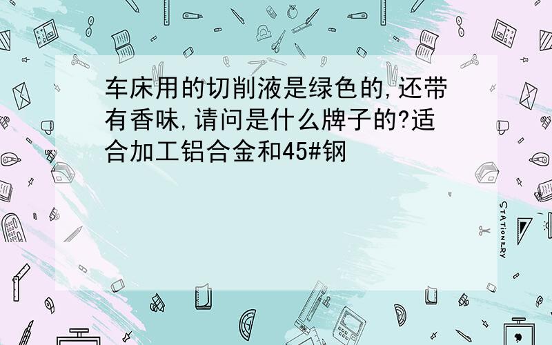 车床用的切削液是绿色的,还带有香味,请问是什么牌子的?适合加工铝合金和45#钢