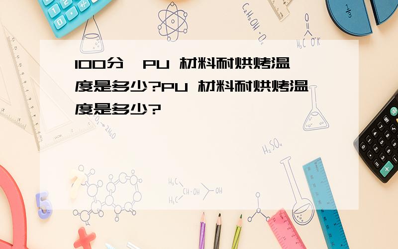 100分,PU 材料耐烘烤温度是多少?PU 材料耐烘烤温度是多少?