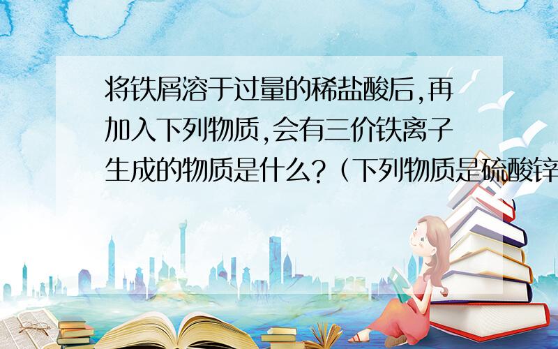 将铁屑溶于过量的稀盐酸后,再加入下列物质,会有三价铁离子生成的物质是什么?（下列物质是硫酸锌、氯化