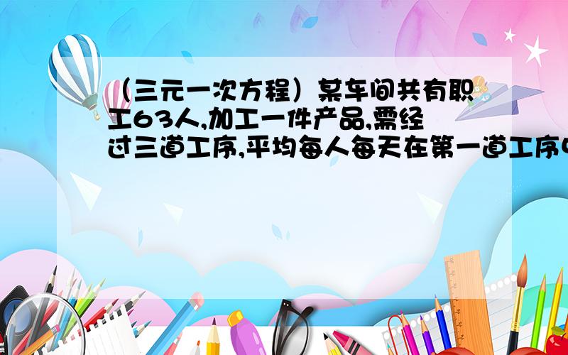 （三元一次方程）某车间共有职工63人,加工一件产品,需经过三道工序,平均每人每天在第一道工序中能加工300件，在第二道工序加工500件，第三道工序加工600件，为使每天生产更多产品，应