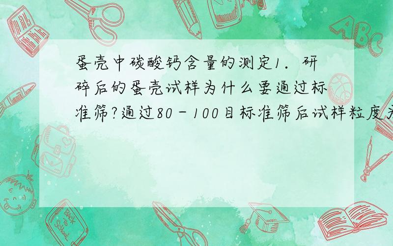 蛋壳中碳酸钙含量的测定1．研碎后的蛋壳试样为什么要通过标准筛?通过80－100目标准筛后试样粒度为多少?