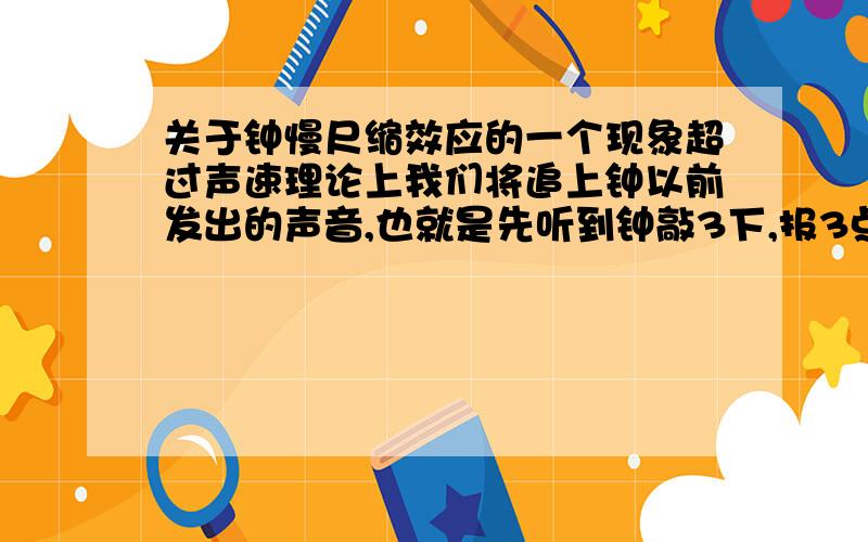 关于钟慢尺缩效应的一个现象超过声速理论上我们将追上钟以前发出的声音,也就是先听到钟敲3下,报3点,再听到钟敲2下,报2点,然后听到钟敲1下,报1点,这就是超过声速时间倒流现象!这个现象